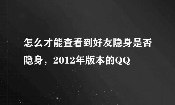怎么才能查看到好友隐身是否隐身，2012年版本的QQ
