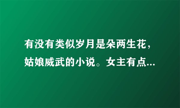 有没有类似岁月是朵两生花，姑娘威武的小说。女主有点二，但不是单纯二比，坚韧乐观理性直爽，有自己的骄