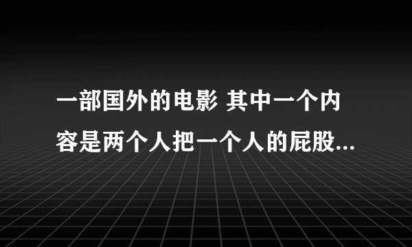 一部国外的电影 其中一个内容是两个人把一个人的屁股隆到胸上去 把脚接到手上，一个国外的搞笑片
