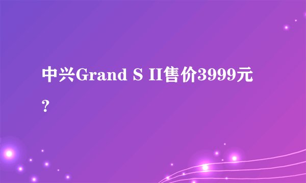 中兴Grand S II售价3999元？