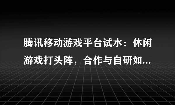 腾讯移动游戏平台试水：休闲游戏打头阵，合作与自研如何平衡？