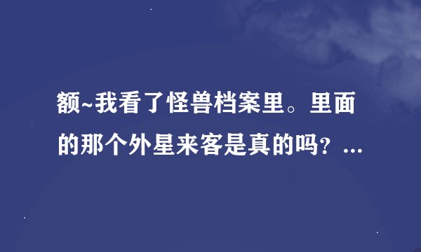 额~我看了怪兽档案里。里面的那个外星来客是真的吗？现在发现了那种虫子了吗？