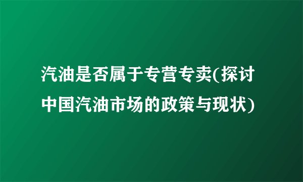 汽油是否属于专营专卖(探讨中国汽油市场的政策与现状)