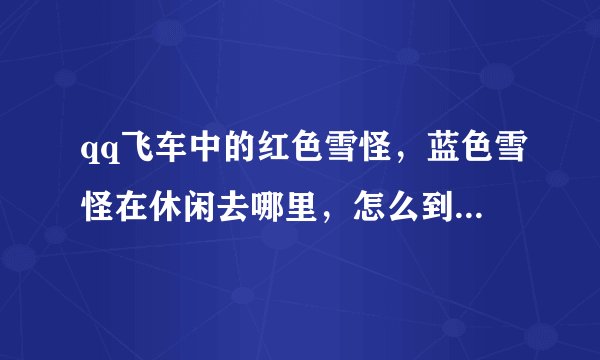 qq飞车中的红色雪怪，蓝色雪怪在休闲去哪里，怎么到处找不到。回答者皆是高手。拜托拜托。