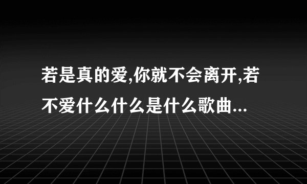 若是真的爱,你就不会离开,若不爱什么什么是什么歌曲,女生唱的