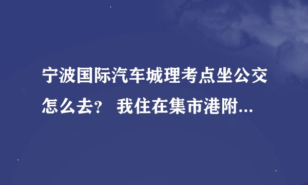 宁波国际汽车城理考点坐公交怎么去？ 我住在集市港附近 有什么公交线路可以坐 换乘也没事 知道的说下。