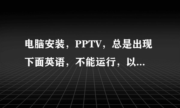 电脑安装，PPTV，总是出现下面英语，不能运行，以前可以运行的，哪位高手帮我诊断一下啊，谢谢啊~·~