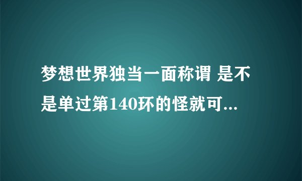 梦想世界独当一面称谓 是不是单过第140环的怪就可以得？ 140以前的用不用也单过？ 求解。