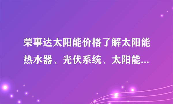 荣事达太阳能价格了解太阳能热水器、光伏系统、太阳能灯泡等产品价格