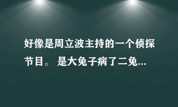 好像是周立波主持的一个侦探节目。 是大兔子病了二兔子瞧三兔子买药 四兔子熬 原版好像是关于虾子