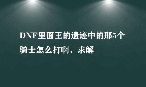 DNF里面王的遗迹中的那5个骑士怎么打啊，求解
