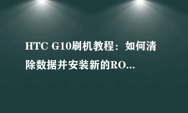 HTC G10刷机教程：如何清除数据并安装新的ROM更新包？