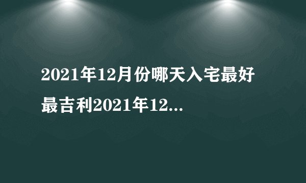 2021年12月份哪天入宅最好最吉利2021年12月最佳的入宅吉日一览表