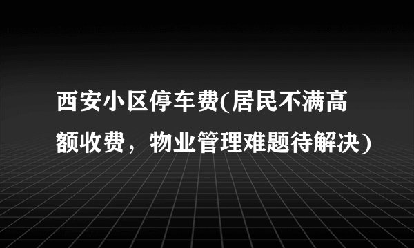 西安小区停车费(居民不满高额收费，物业管理难题待解决)