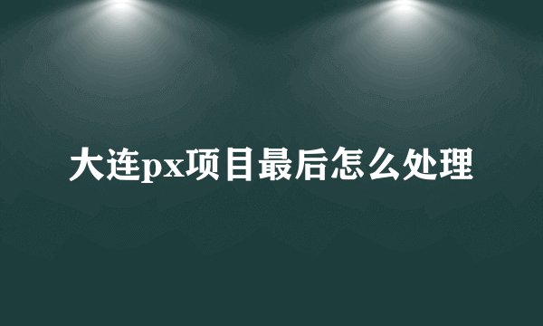 大连px项目最后怎么处理