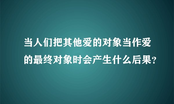 当人们把其他爱的对象当作爱的最终对象时会产生什么后果？