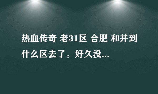 热血传奇 老31区 合肥 和并到什么区去了。好久没有玩了。现在想玩，但是找不到了。 有好心人帮告诉一下。