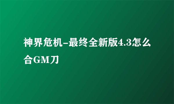 神界危机-最终全新版4.3怎么合GM刀