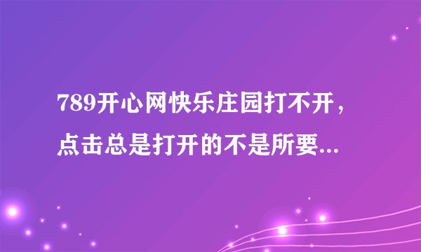 789开心网快乐庄园打不开，点击总是打开的不是所要的网页，不知为什么？谁能帮助解决？谢谢