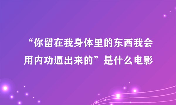 “你留在我身体里的东西我会用内功逼出来的”是什么电影