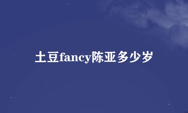 土豆fancy陈亚多少岁
