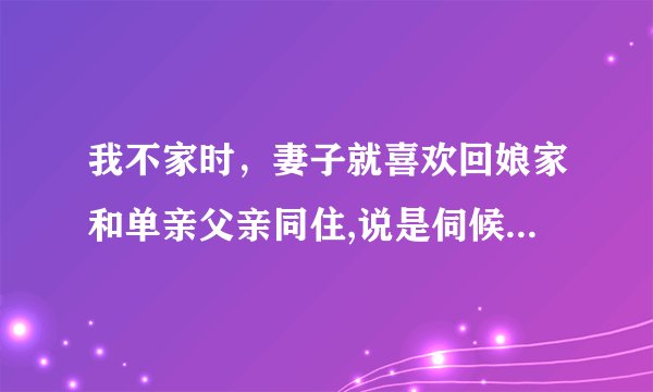我不家时，妻子就喜欢回娘家和单亲父亲同住,说是伺候照顾爸爸。我怎么办?这样下去会有什么结果