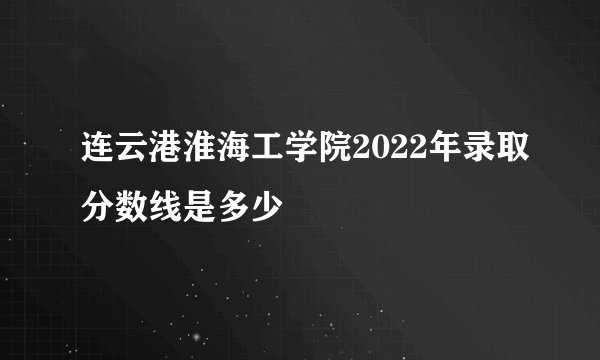 连云港淮海工学院2022年录取分数线是多少