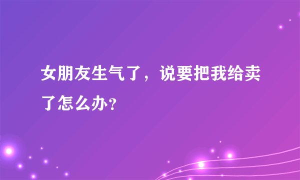女朋友生气了，说要把我给卖了怎么办？