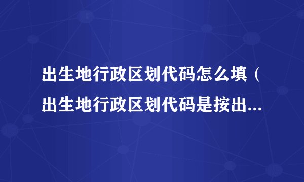 出生地行政区划代码怎么填（出生地行政区划代码是按出生的地区填写吗）