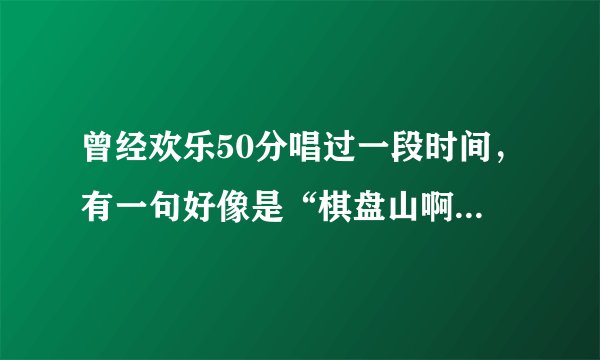 曾经欢乐50分唱过一段时间，有一句好像是“棋盘山啊棋盘山”，这首歌叫什么名字？拜托各位了 3Q