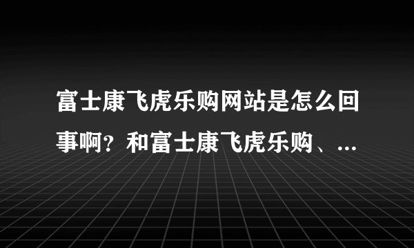 富士康飞虎乐购网站是怎么回事啊？和富士康飞虎乐购、飞虎乐购是一码事吗？。4RQ