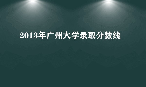 2013年广州大学录取分数线