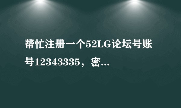 帮忙注册一个52LG论坛号账号12343335，密码发送到562533855@qq.com是BL40谢了