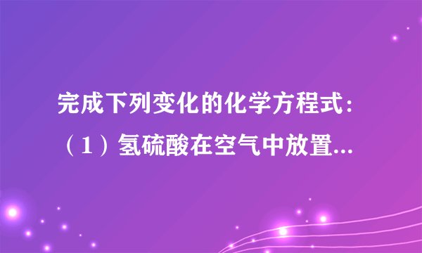 完成下列变化的化学方程式：（1）氢硫酸在空气中放置变浑浊：______；（2）亚硫酸钠在空气中变质：______