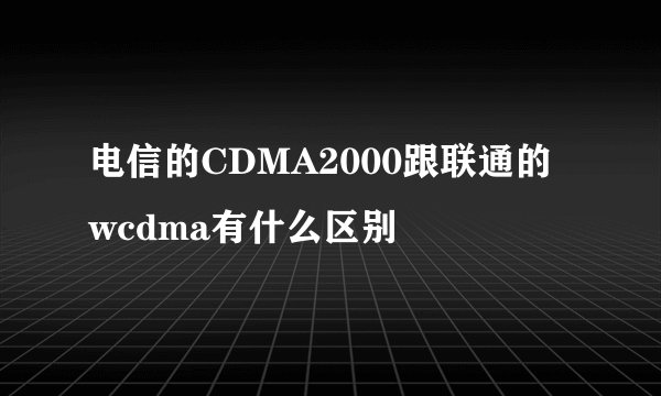 电信的CDMA2000跟联通的wcdma有什么区别