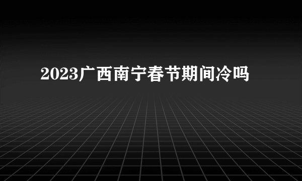 2023广西南宁春节期间冷吗