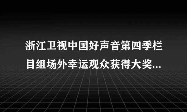 浙江卫视中国好声音第四季栏目组场外幸运观众获得大奖是真的吗