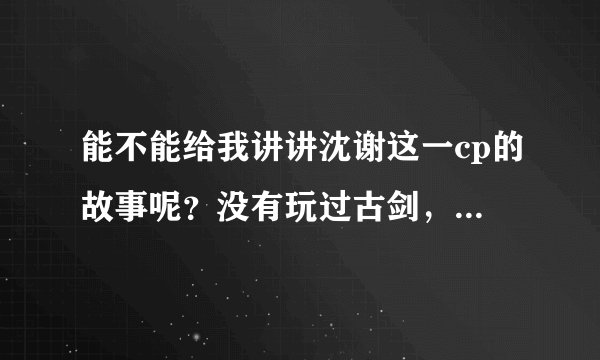 能不能给我讲讲沈谢这一cp的故事呢？没有玩过古剑，但对他们很感兴趣～