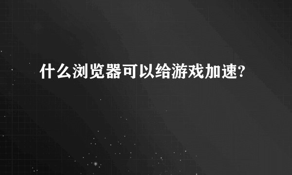 什么浏览器可以给游戏加速?