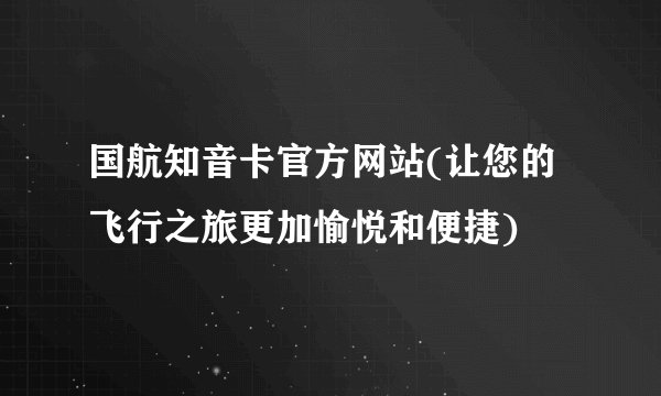 国航知音卡官方网站(让您的飞行之旅更加愉悦和便捷)