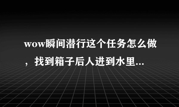wow瞬间潜行这个任务怎么做，找到箱子后人进到水里在怎么办，求详细解答，最好带截图！