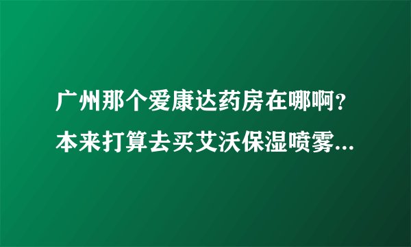 广州那个爱康达药房在哪啊？本来打算去买艾沃保湿喷雾的，可是不在以前那地方了,搬哪了？