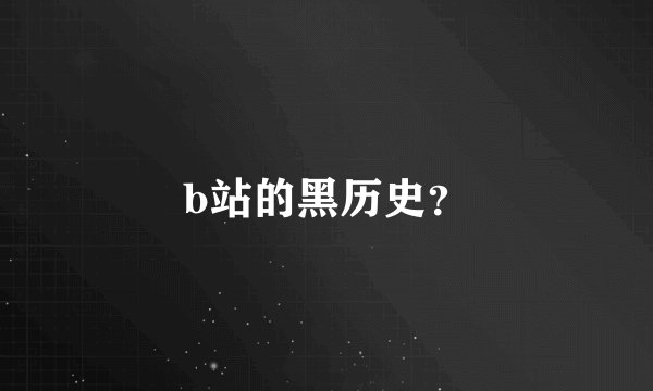 b站的黑历史？