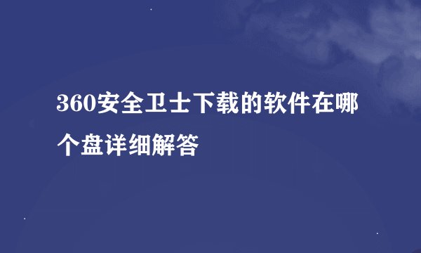 360安全卫士下载的软件在哪个盘详细解答