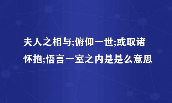 夫人之相与;俯仰一世;或取诸怀抱;悟言一室之内是是么意思