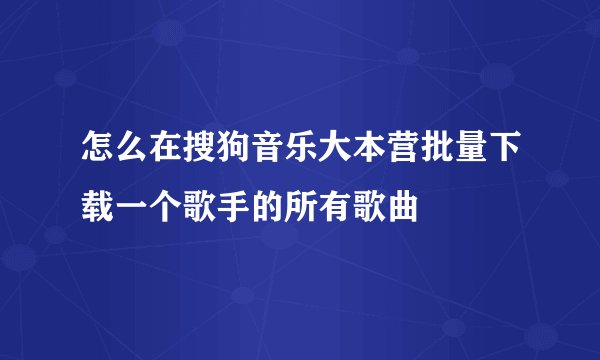 怎么在搜狗音乐大本营批量下载一个歌手的所有歌曲