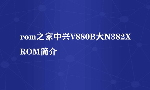 rom之家中兴V880B大N382XROM简介