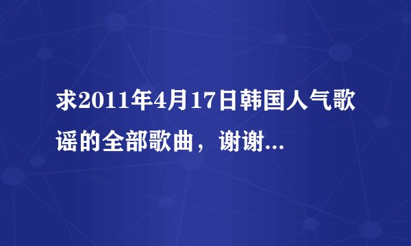 求2011年4月17日韩国人气歌谣的全部歌曲，谢谢啦，本人没有分了，拜托大家回答下，拜托了。。