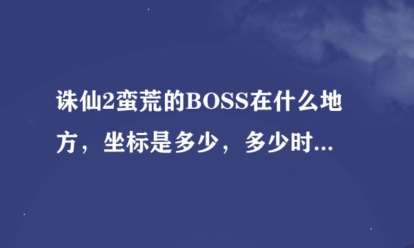 诛仙2蛮荒的BOSS在什么地方，坐标是多少，多少时间出一次，请说详细点
