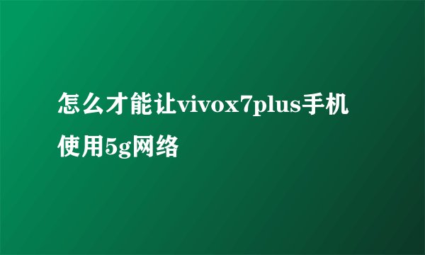 怎么才能让vivox7plus手机使用5g网络